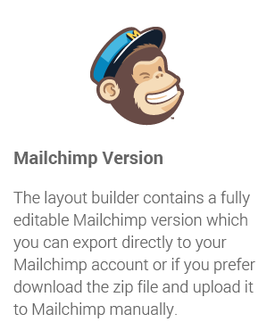 Mailchimp Version: The layout builder contains a fully editable Mailchimp version which you can export directly to your Mailchimp account or if you prefer download the zip file and upload it to Mailchimp manually.
